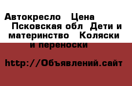 Автокресло › Цена ­ 1 500 - Псковская обл. Дети и материнство » Коляски и переноски   